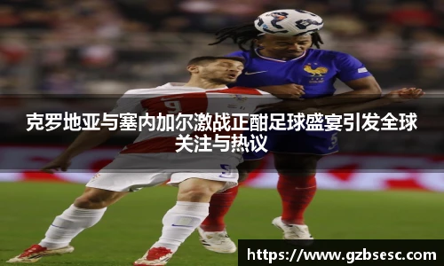 克罗地亚与塞内加尔激战正酣足球盛宴引发全球关注与热议