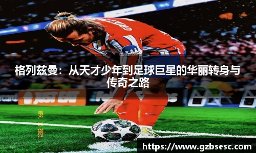 格列兹曼：从天才少年到足球巨星的华丽转身与传奇之路